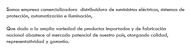 Somos empresa comercializadora distribuidora de suministros eléctricos, sistemas de protección, automatización e iluminación, Que dado a la amplia variedad de productos importados y de fabricación nacional abastece al mercado potencial de nuestro país, otorgando calidad, representatividad y garantía.
